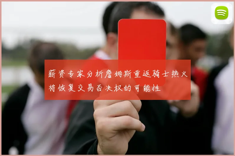 薪资专家分析詹姆斯重返骑士热火将恢复交易否决权的可能性
