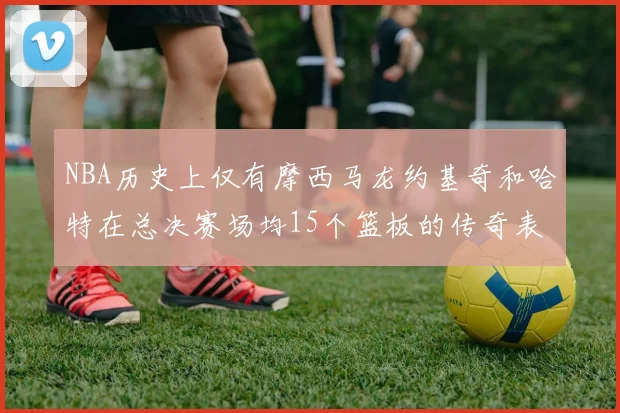 NBA历史上仅有摩西马龙约基奇和哈特在总决赛场均15个篮板的传奇表现