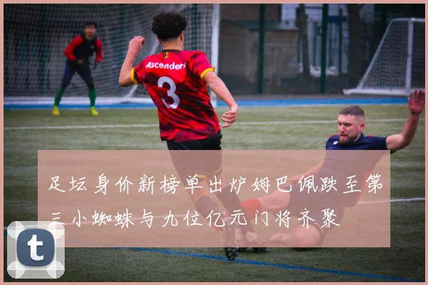 足坛身价新榜单出炉姆巴佩跌至第三小蜘蛛与九位亿元门将齐聚