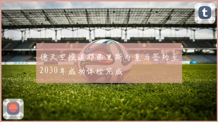 德天空报道邓弗里斯与皇马签约至2030年成功体检完成