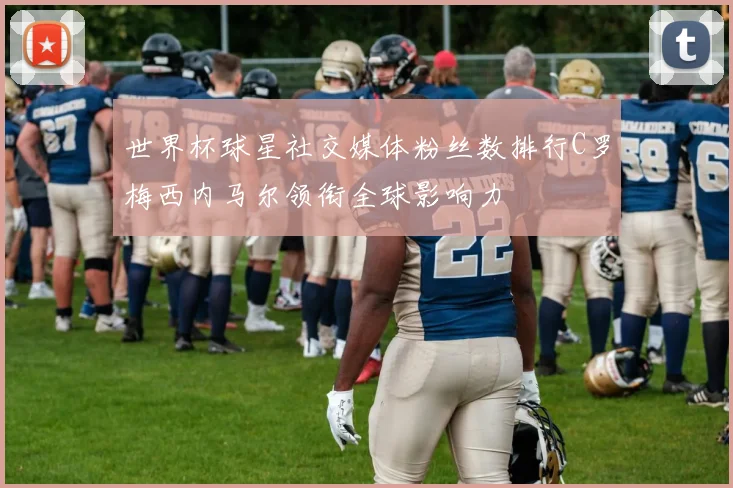 世界杯球星社交媒体粉丝数排行C罗梅西内马尔领衔全球影响力