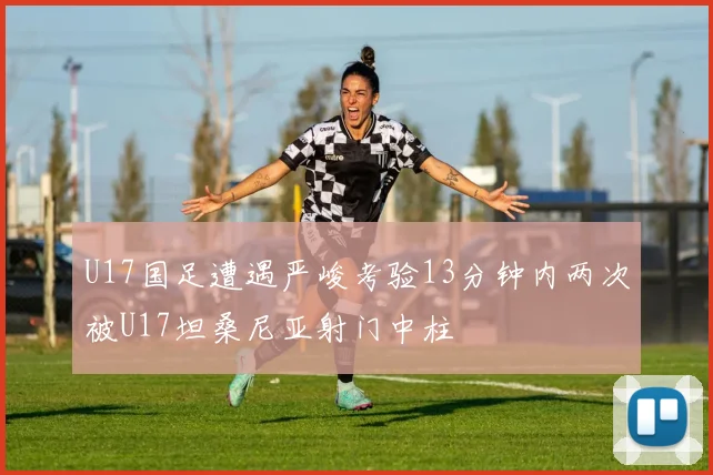 U17国足遭遇严峻考验13分钟内两次被U17坦桑尼亚射门中柱