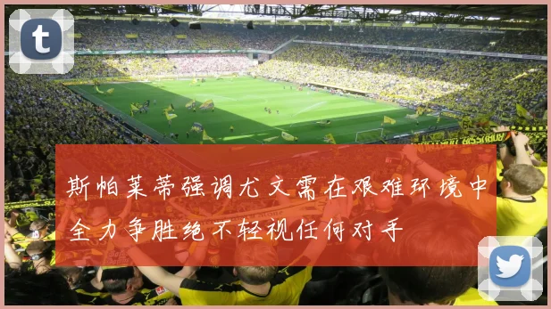 斯帕莱蒂强调尤文需在艰难环境中全力争胜绝不轻视任何对手