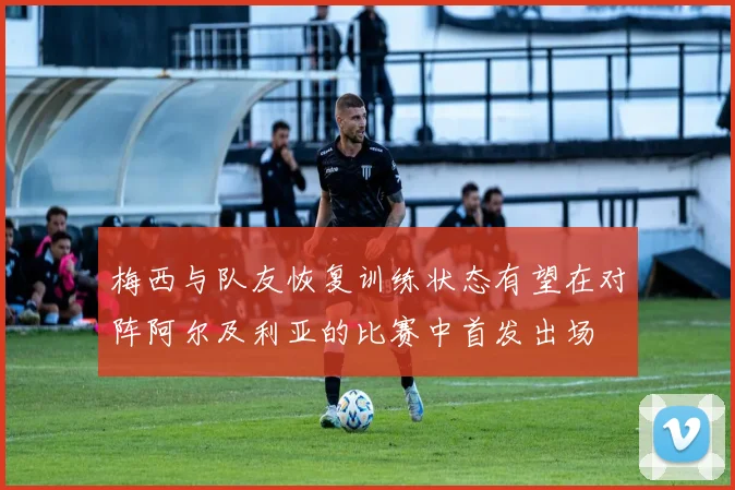 梅西与队友恢复训练状态有望在对阵阿尔及利亚的比赛中首发出场