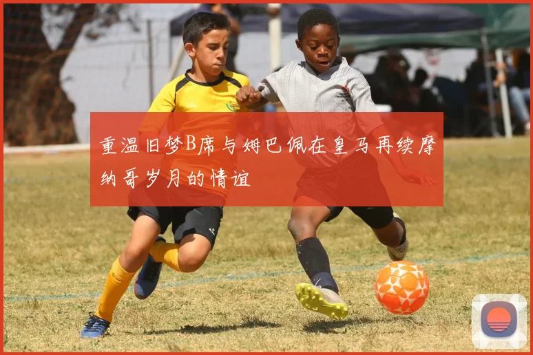 重温旧梦B席与姆巴佩在皇马再续摩纳哥岁月的情谊