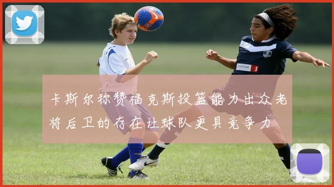 卡斯尔称赞福克斯投篮能力出众老将后卫的存在让球队更具竞争力