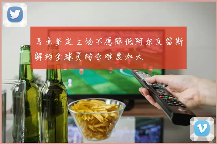 马竞坚定立场不愿降低阿尔瓦雷斯解约金球员转会难度加大
