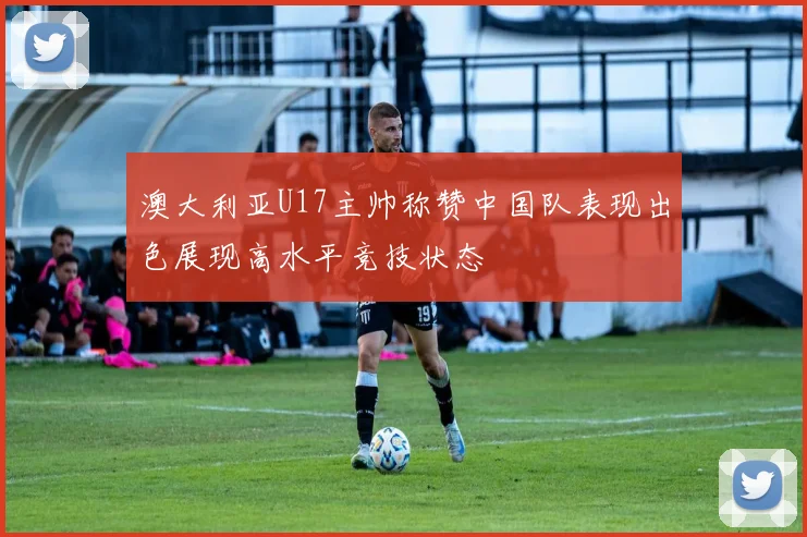 澳大利亚U17主帅称赞中国队表现出色展现高水平竞技状态